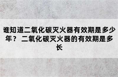 谁知道二氧化碳灭火器有效期是多少年？ 二氧化碳灭火器的有效期是多长